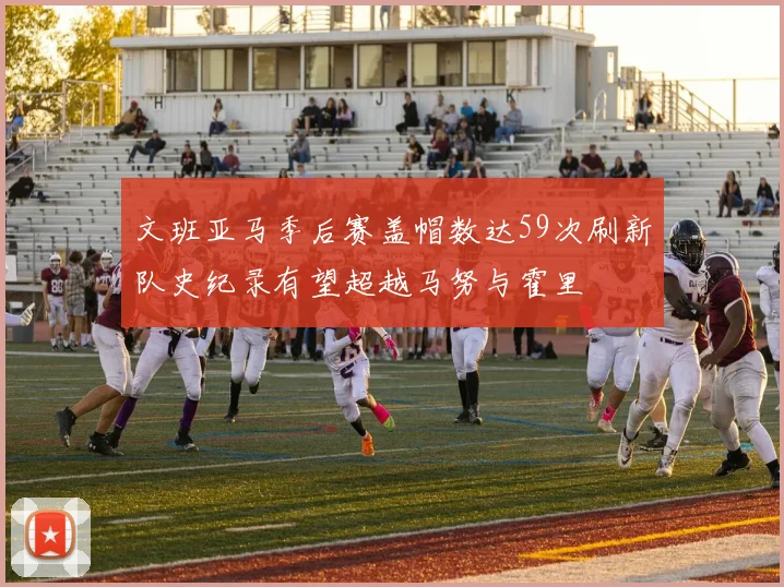 文班亚马季后赛盖帽数达59次刷新队史纪录有望超越马努与霍里