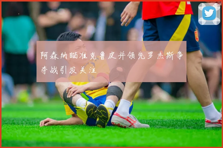 阿森纳瞄准克鲁皮并领先罗杰斯争夺战引发关注