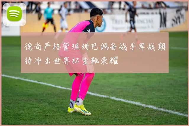 德尚严格管理姆巴佩备战季军战期待冲击世界杯金靴荣耀