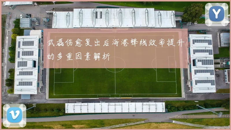 武磊伤愈复出后海港锋线效率提升的多重因素解析