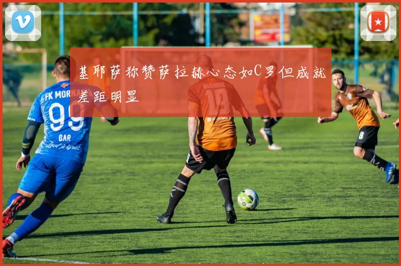基耶萨称赞萨拉赫心态如C罗但成就差距明显