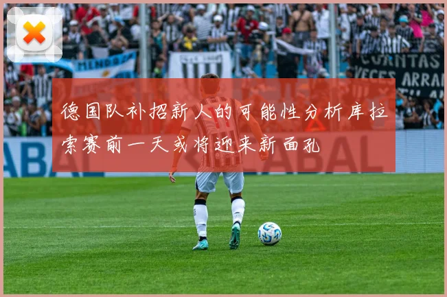 德国队补招新人的可能性分析库拉索赛前一天或将迎来新面孔
