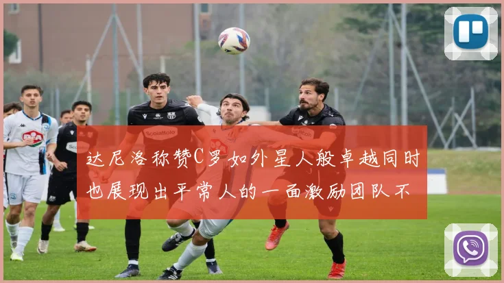 达尼洛称赞C罗如外星人般卓越同时也展现出平常人的一面激励团队不断进步