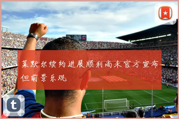 莱默尔续约进展顺利尚未官方宣布但前景乐观