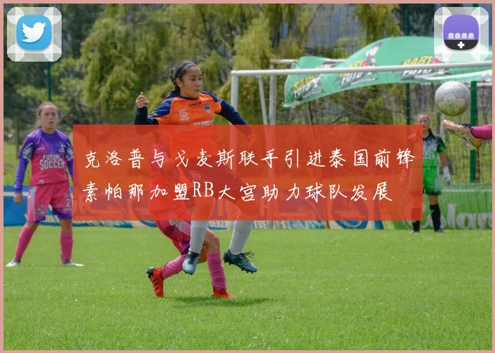 克洛普与戈麦斯联手引进泰国前锋素帕那加盟RB大宫助力球队发展