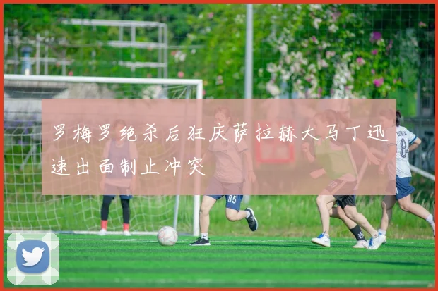 罗梅罗绝杀后狂庆萨拉赫大马丁迅速出面制止冲突