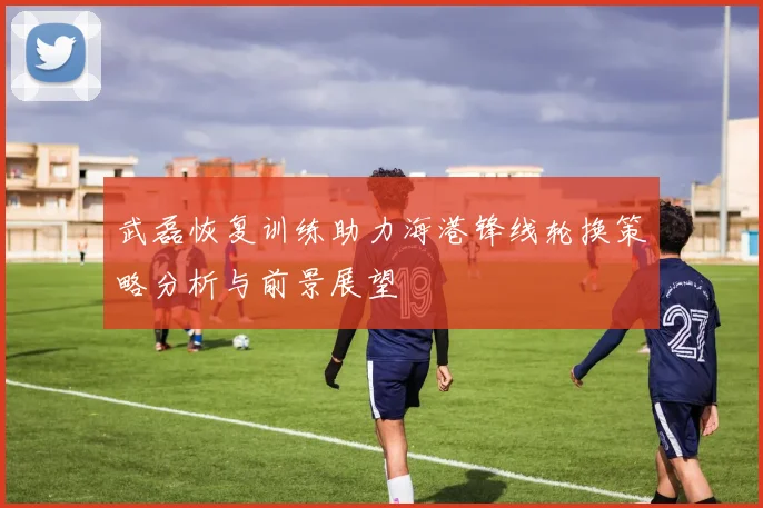 武磊恢复训练助力海港锋线轮换策略分析与前景展望