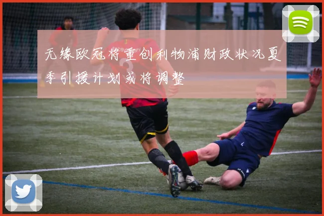 无缘欧冠将重创利物浦财政状况夏季引援计划或将调整