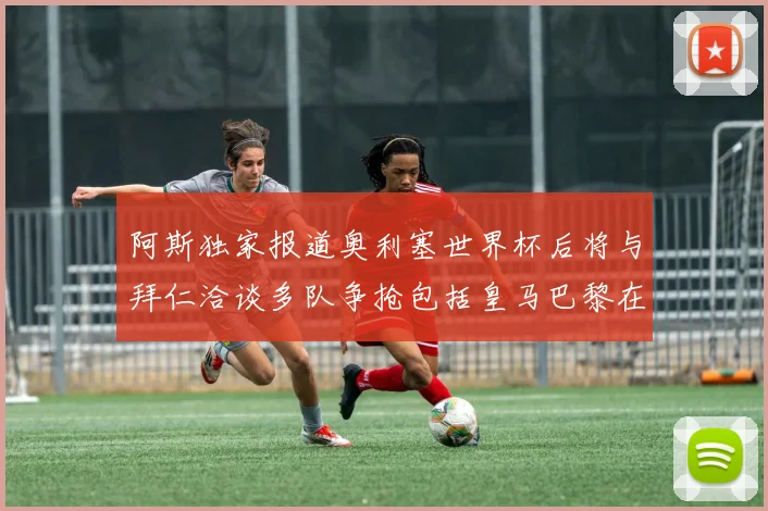 阿斯独家报道奥利塞世界杯后将与拜仁洽谈多队争抢包括皇马巴黎在内