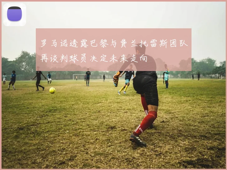 罗马诺透露巴黎与费兰托雷斯团队再谈判球员决定未来走向