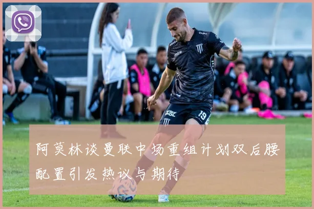 阿莫林谈曼联中场重组计划双后腰配置引发热议与期待