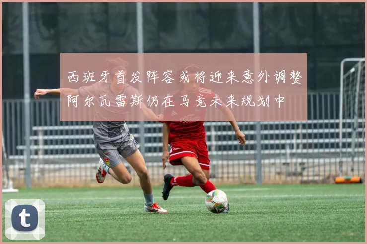 西班牙首发阵容或将迎来意外调整阿尔瓦雷斯仍在马竞未来规划中