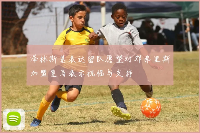 泽林斯基表达留队愿望对邓弗里斯加盟皇马表示祝福与支持