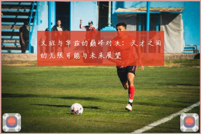 文班与华兹的巅峰对决：天才之间的无限可能与未来展望