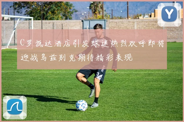 C罗抵达酒店引发球迷热烈欢呼即将迎战乌兹别克期待精彩表现