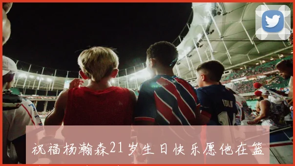 祝福杨瀚森21岁生日快乐愿他在篮球路上越走越远