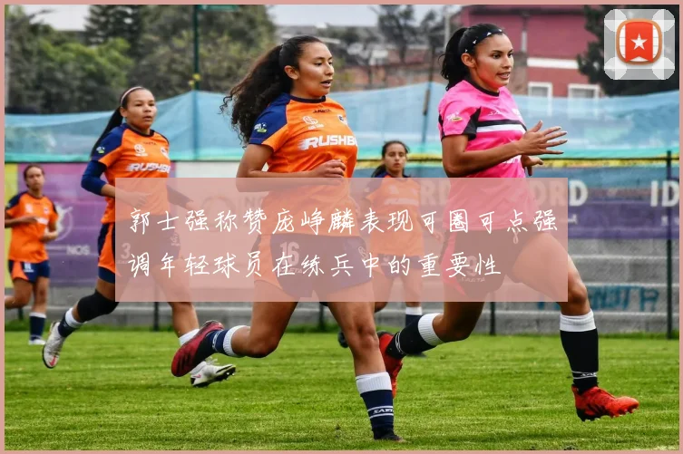 郭士强称赞庞峥麟表现可圈可点强调年轻球员在练兵中的重要性