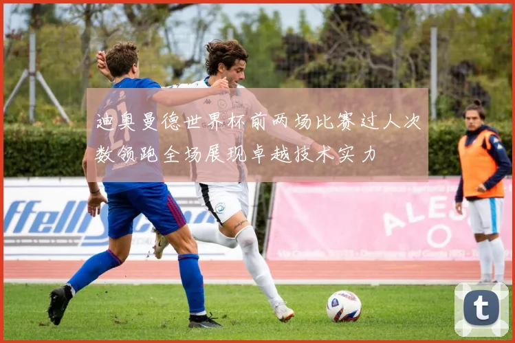 迪奥曼德世界杯前两场比赛过人次数领跑全场展现卓越技术实力