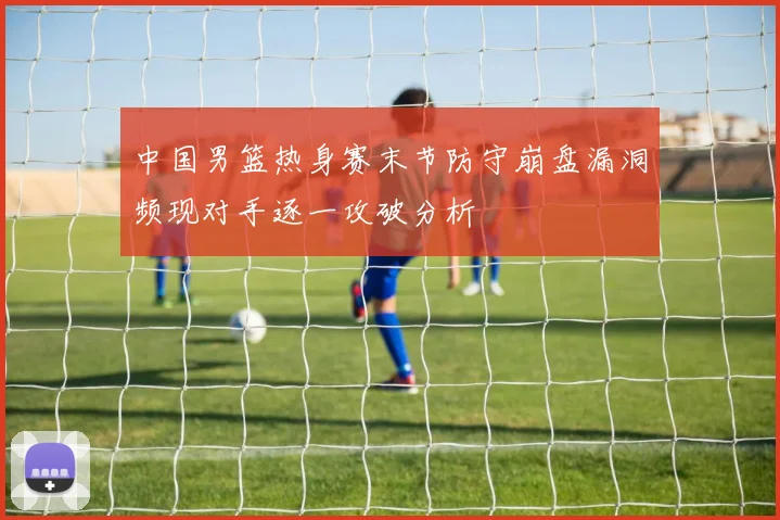 中国男篮热身赛末节防守崩盘漏洞频现对手逐一攻破分析