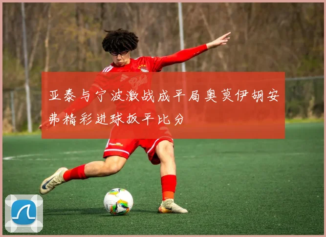 亚泰与宁波激战成平局奥莫伊胡安弗精彩进球扳平比分