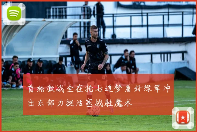 首轮激战全在抢七追梦看好绿军冲出东部力挺活塞战胜魔术