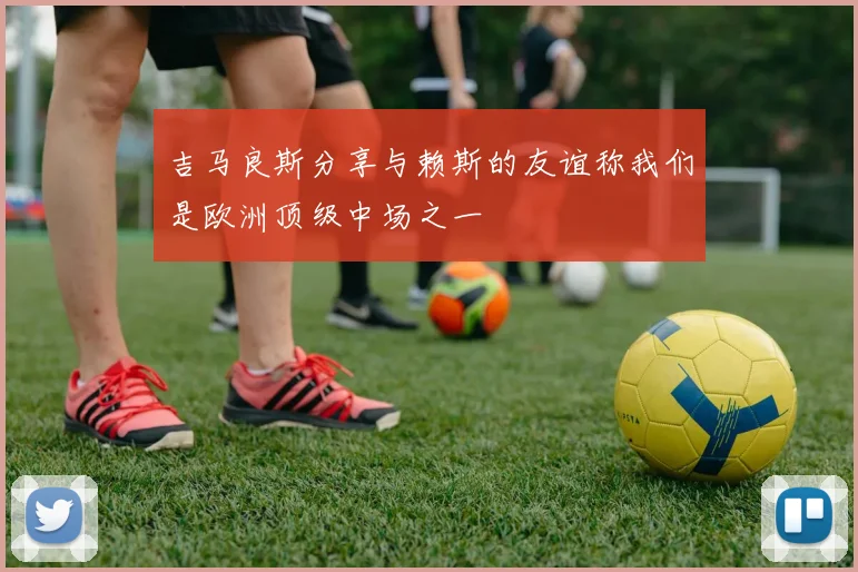 吉马良斯分享与赖斯的友谊称我们是欧洲顶级中场之一