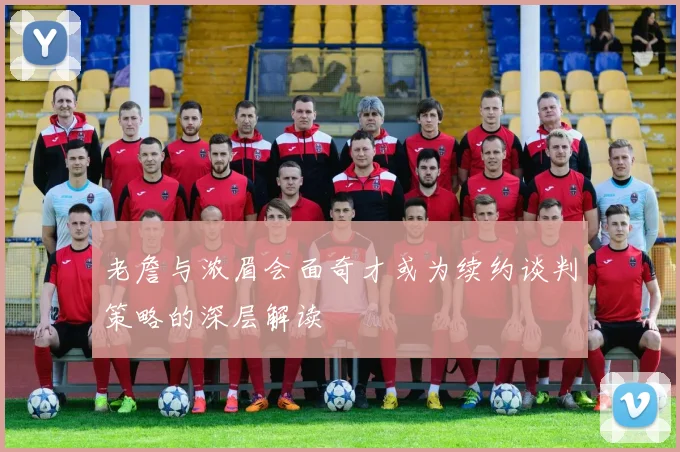 老詹与浓眉会面奇才或为续约谈判策略的深层解读